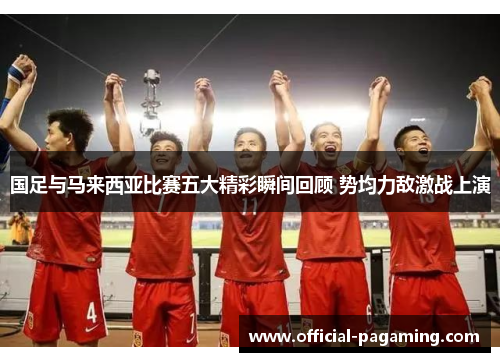 国足与马来西亚比赛五大精彩瞬间回顾 势均力敌激战上演