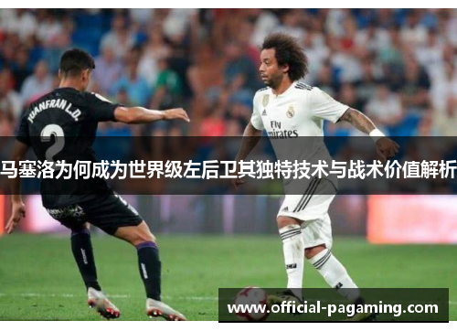 马塞洛为何成为世界级左后卫其独特技术与战术价值解析 马塞洛为何成为世界级左后卫其独特技术与战术价值解析