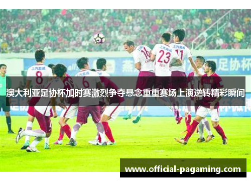 澳大利亚足协杯加时赛激烈争夺悬念重重赛场上演逆转精彩瞬间 澳大利亚足协杯加时赛激烈争夺悬念重重赛场上演逆转精彩瞬间