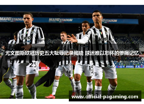尤文图斯欧冠历史五大耻辱纪录揭晓 球迷难以忘怀的惨痛记忆 尤文图斯欧冠历史五大耻辱纪录揭晓 球迷难以忘怀的惨痛记忆