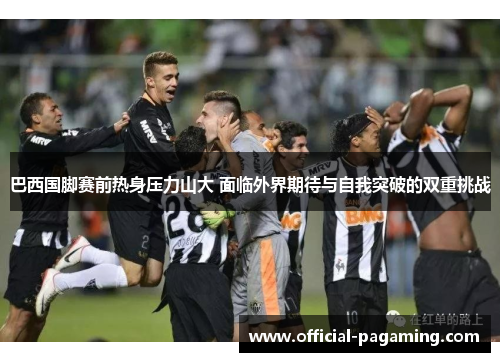 巴西国脚赛前热身压力山大 面临外界期待与自我突破的双重挑战