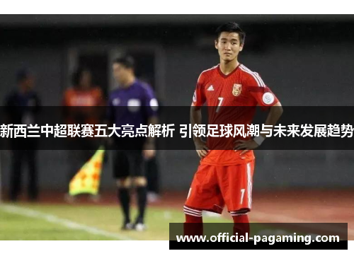 新西兰中超联赛五大亮点解析 引领足球风潮与未来发展趋势 新西兰中超联赛五大亮点解析 引领足球风潮与未来发展趋势