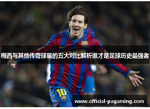 梅西与其他传奇球星的五大对比解析谁才是足球历史最强者 梅西与其他传奇球星的五大对比解析谁才是足球历史最强者