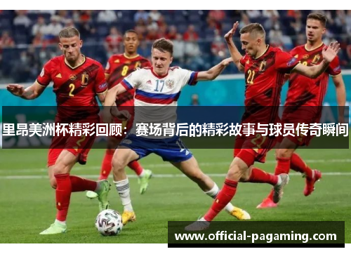 里昂美洲杯精彩回顾：赛场背后的精彩故事与球员传奇瞬间