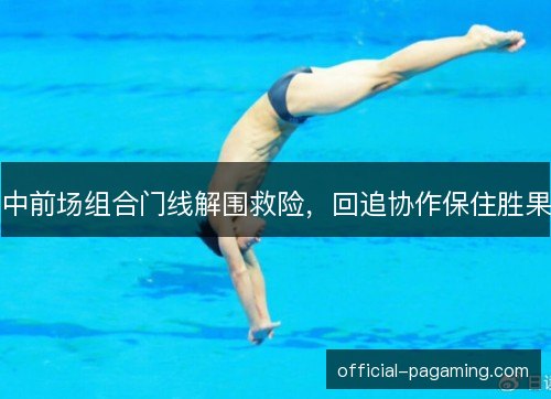 中前场组合门线解围救险，回追协作保住胜果
