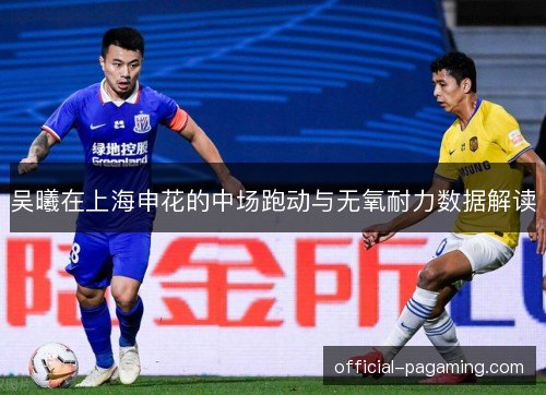 吴曦在上海申花的中场跑动与无氧耐力数据解读